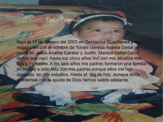 Nací el 17 de febrero del 2003 en Santacruz Guachaves y me
registraron con el nombre de Yurani Vanesa Anama Getial mi
padre es Jesus Anama Caratar y Judith Marisol Getial Getial
desde que nací hasta los cinco años viví con mis abuelos mis
tíos y mi madre. A los seis años mis padres formaron una familia
en el cual e sido feliz con mis padres porque ellos me han
apoyado en mis estudios. Hasta el día de hoy aunque ávido
problemas con la ayuda de Dios hemos salido adelante.
Datos Personales
 