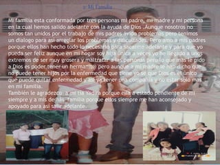 2: Mi Familia
Mi familia esta conformada por tres personas mi padre, mi madre y mi persona
en la cual hemos salido adelante con la ayuda de Dios .Aunque nosotros no
somos tan unidos por el trabajo de mis padres ávido problemas pero tenimos
un dialogo para así arreglar los problemas y dificultades. Pero amo a mis padres
porque ellos han hecho todo lo necesario para sacarme adelante y para que yo
pueda ser feliz aunque en mi hogar soy hija única a veces yo he llegado a unos
extremos de ser muy grosera y maltratar a las personas pero lo que mas le pido
a Dios es poder tener un hermanit@ pero aunque a mi madre le han dicho que
no puede tener hijos por la enfermedad que tiene yo se que Dios es el único
que puede quitar enfermedad y así ya tener una compañía y no estar solo mas
en mi familia.
También le agradezco a mi tía Yadira porque ella a estado pendiente de mi
siempre y a mis demás familia porque ellos siempre me han aconsejado y
apoyado para así salir adelante.
 