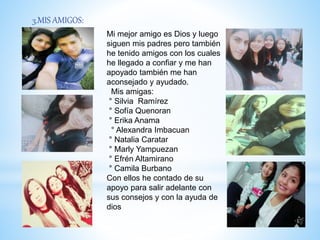 3.MIS AMIGOS:
Mi mejor amigo es Dios y luego
siguen mis padres pero también
he tenido amigos con los cuales
he llegado a confiar y me han
apoyado también me han
aconsejado y ayudado.
Mis amigas:
° Silvia Ramírez
° Sofía Quenoran
° Erika Anama
° Alexandra Imbacuan
° Natalia Caratar
° Marly Yampuezan
° Efrén Altamirano
° Camila Burbano
Con ellos he contado de su
apoyo para salir adelante con
sus consejos y con la ayuda de
dios
 