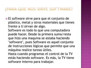¿Para Que Nos Sirve Software?El software sirve para que el conjunto de plástico, metal y otros materiales que tienes frente a ti sirvan de algo.Software es todo lo que una computadora puede hacer. Desde la primera suma/resta que hizo una maquina se estaba haciendo "software", pues Software es aquel conjunto de instrucciones lógicas que permite que una máquina realice tareas útiles.Hasta cuando programas el control de la TV estás haciendo software. Es más, la TV tiene software interno para trabajar.