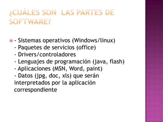 ¿Cuáles son  las partes de software?- Sistemas operativos (Windows/linux)- Paquetes de servicios (office)- Drivers/controladores- Lenguajes de programación (java, flash)- Aplicaciones (MSN, Word, paint)- Datos (jpg, doc, xls) que serán interpretados por la aplicación correspondiente