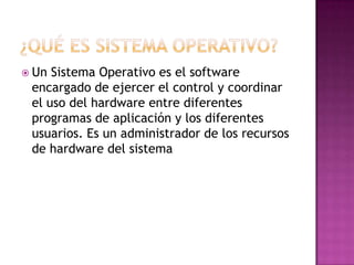 ¿Qué es sistema operativo?Un Sistema Operativo es el software encargado de ejercer el control y coordinar el uso del hardware entre diferentes programas de aplicación y los diferentes usuarios. Es un administrador de los recursos de hardware del sistema
