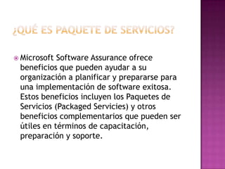 ¿Qué Es Paquete De Servicios?Microsoft Software Assurance ofrece beneficios que pueden ayudar a su organización a planificar y prepararse para una implementación de software exitosa. Estos beneficios incluyen los Paquetes de Servicios (Packaged Servicies) y otros beneficios complementarios que pueden ser útiles en términos de capacitación, preparación y soporte.