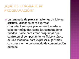 ¿Qué es lenguaje de programación?Un lenguaje de programación es un idioma artificial diseñado para expresar computaciones que pueden ser llevadas a cabo por máquinas como las computadoras. Pueden usarse para crear programas que controlen el comportamiento físico y lógico de una máquina, para expresar algoritmos con precisión, o como modo de comunicación humana