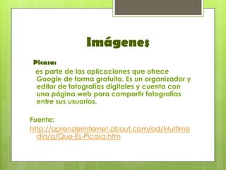 Imágenes
Picasa:
es parte de las aplicaciones que ofrece
 Google de forma gratuita. Es un organizador y
 editor de fotografías digitales y cuenta con
 una página web para compartir fotografías
 entre sus usuarios.

Fuente:
http://aprenderinternet.about.com/od/Multime
  dia/g/Que-Es-Picasa.htm
 