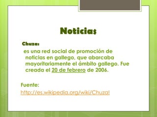 Noticias
Chuza:
es una red social de promoción de
 noticias en gallego, que abarcaba
 mayoritariamente el ámbito gallego. Fue
 creada el 20 de febrero de 2006.

Fuente:
http://es.wikipedia.org/wiki/Chuza!
 