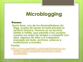 Microblogging
 Pownce:
 Kevin Rose, uno de los desarrolladores de
  Digg, acaba de lanzar en beta privada el
  servicio Pownce. Pownce es un servicio
  similar a Twitter, que permite a los usuarios
  crearse sus redes de amigos y compartir con
  ellos, algunos de ellos o a cualquiera,
  mensajes de texto, archivos, enlaces e
  invitaciones a eventos.
Fuente:
http://www.genbeta.com/web/pownce-un-
  twitter-para-compartir-archivos-y-otros-
  contenidos
 