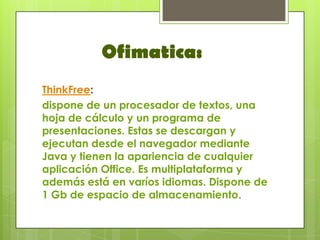 Ofimatica:
ThinkFree:
dispone de un procesador de textos, una
hoja de cálculo y un programa de
presentaciones. Estas se descargan y
ejecutan desde el navegador mediante
Java y tienen la apariencia de cualquier
aplicación Office. Es multiplataforma y
además está en varíos idiomas. Dispone de
1 Gb de espacio de almacenamiento.
 
