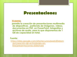 Presentaciones
 Vcasmo:
 permite la creación de presentaciones multimedia
 de diapositivas , partiendo de imágenes, vídeos,
 documentos en PDF, en PowerPoint, fotografías y
 archivos de audio, para lo que disponemos de 1
 GB de capacidad en total.

Fuente:
 https://sites.google.com/site/recursosdweb20idiom
   as/creacion-de-actividades-on-
   line/presentaciones-slideshare
 