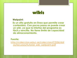 wikis
 Wetpaint:
 Es un sitio gratuito en línea que permite crear
 contenidos. Con pocos pasos se puede crear
 un wiki, ya que la interfaz del programa es
 fácil y sencilla. No tiene límite de capacidad
 de almacenamiento.

Fuente:
http://coleccion.educ.ar/coleccion/CD26/dat
  os/recursos/tutorial_wiki_wetpaint.pdf
 