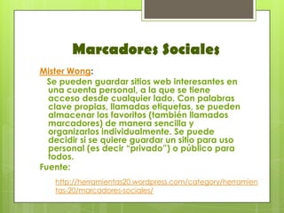 Marcadores Sociales
Mister Wong:
  Se pueden guardar sitios web interesantes en
  una cuenta personal, a la que se tiene
  acceso desde cualquier lado. Con palabras
  clave propias, llamadas etiquetas, se pueden
  almacenar los favoritos (también llamados
  marcadores) de manera sencilla y
  organizarlos individualmente. Se puede
  decidir si se quiere guardar un sitio para uso
  personal (es decir “privado”) o público para
  todos.
Fuente:
   http://herramientas20.wordpress.com/category/herramien
   tas-20/marcadores-sociales/
 
