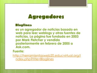 Agregadores
 Bloglines:
  es un agregador de noticias basado en
  web para leer weblogs y otras fuentes de
  noticias. La página fue fundada en 2003
  por Mark Fletcher y vendida
  posteriormente en febrero de 2005 a
  Ask.com.
Fuente:
http://herramientasweb20.educvirtual.org/i
  ndex.php?title=Bloglines
 