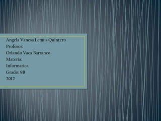 Angela Vanesa Lemus Quintero
Profesor:
Orlando Vaca Barranco
Materia:
Informatica
Grado: 9B
2012
 