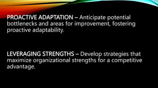 PROACTIVE ADAPTATION – Anticipate potential
bottlenecks and areas for improvement, fostering
proactive adaptability.
LEVERAGING STRENGTHS – Develop strategies that
maximize organizational strengths for a competitive
advantage.
 