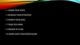• L-LOWER YOUR VOICE
• I-INCREASE YOUR ATTENTION
• S-SEARCH YOUR GOAL
• T-TEASE YOU MIND
• E-ENGAGE IN CLASS
• N-NEVER LEAVE YOUR NOTES BLANK
 