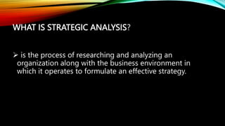 WHAT IS STRATEGIC ANALYSIS?
 is the process of researching and analyzing an
organization along with the business environment in
which it operates to formulate an effective strategy.
 