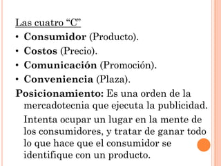 Las cuatro “C”
• Consumidor (Producto).
• Costos (Precio).
• Comunicación (Promoción).
• Conveniencia (Plaza).
Posicionamiento: Es una orden de la
  mercadotecnia que ejecuta la publicidad.
  Intenta ocupar un lugar en la mente de
  los consumidores, y tratar de ganar todo
  lo que hace que el consumidor se
  identifique con un producto.
 