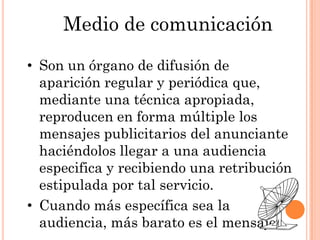 Medio de comunicación

• Son un órgano de difusión de
  aparición regular y periódica que,
  mediante una técnica apropiada,
  reproducen en forma múltiple los
  mensajes publicitarios del anunciante
  haciéndolos llegar a una audiencia
  especifica y recibiendo una retribución
  estipulada por tal servicio.
• Cuando más específica sea la
  audiencia, más barato es el mensaje.
 