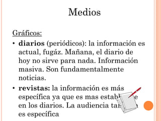Medios

Gráficos:
• diarios (periódicos): la información es
  actual, fugáz. Mañana, el diario de
  hoy no sirve para nada. Información
  masiva. Son fundamentalmente
  noticias.
• revistas: la información es más
  específica ya que es mas estable que
  en los diarios. La audiencia también
  es específica
 