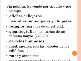 Vía pública: Se vende por circuito y por
  tiempo.
• afiches callejeros
• pantallas municipales y chupetes
• refugios (paradas de colectivos).
• gigantografías: pancartas de un
  tamaño mayor (7x3,20).
• carteles luminosos
• medianeras: son las paredes de los
  edificios.
• rutas y autopistas
 