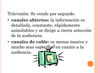 Televisión: Se vende por segundo.
• canales abiertos: la información es
  detallada, constante, rápidamente
  asimilables y se dirige a cierta selección
  de la audiencia.
• canales de cable: es menos masivo y
  mucho mas específico en cuanto a la
  audiencia.
 