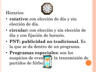 Horarios:
• rotativo: con elección de día y sin
  elección de día.
• circular: con elección y sin elección de
  día y con fijación de horario.
• PNT: publicidad no tradicional. Es
  la que se da dentro de un programa.
• Programas especiales: son los
  auspicios de eventos y la transmisión de
  partidos de fútbol.
 