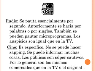Radio: Se pauta esencialmente por
 segundo. Anteriormente se hacía por
 palabras o por singles. También se
 pueden pautar microprogramas. Los
 auspicios son igual que en la TV.
Cine: Es específico. No se puede hacer
 zapping. Se puede informar muchas
 cosas. Los públicos son súper cautivos.
 Por lo general son los mismos
 comerciales que en la TV o el original .
 