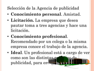 Selección de la Agencia de publicidad
• Conocimiento personal. Amistad.
• Licitación. La empresa que desea
  pautar toma a tres agencias y hace una
  licitación.
• Conocimiento profesional.
  Recomendado por un colega o la misma
  empresa conoce el trabajo de la agencia.
• Ideal. Un profesional está a cargo de ver
  como son las distintas agencias de
  publicidad, para escoger la mejor.
 
