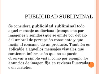 PUBLICIDAD SUBLIMINAL
Se considera publicidad subliminal todo
aquel mensaje audiovisual (compuesto por
imágenes y sonidos) que se emite por debajo
del umbral de percepción consciente y que
incita al consumo de un producto. También es
aplicable a aquellos mensajes visuales que
contienen información que no se puede
observar a simple vista, como por ejemplo los
anuncios de imagen fija en revistas ilustradas
o en carteles.
 