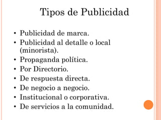 Tipos de Publicidad

• Publicidad de marca.
• Publicidad al detalle o local
  (minorista).
• Propaganda política.
• Por Directorio.
• De respuesta directa.
• De negocio a negocio.
• Institucional o corporativa.
• De servicios a la comunidad.
 