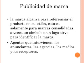 Publicidad de marca

• la marca alcanza para referenciar el
  producto en cuestión, esto es
  solamente para marcas consolidadas,
  a veces un símbolo o un logo sirve
  para identificar la marca.
• Agentes que intervienen: los
  anunciantes, las agencias, los medios
  y los receptores.
 