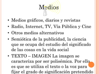 Medios

• Medios gráficos, diarios y revistas
• Radio, Internet, TV, Vía Pública y Cine
• Otros medios alternativos
• Semiótica de la publicidad, la ciencia
  que se ocupa del estudio del significado
  de las cosas en la vida social
• TEXTO – IMAGEN La imagen se
  caracteriza por ser polisémica. Por ello
  es que se utiliza el texto o la voz para
  fijar el grado de significación pretendido
 