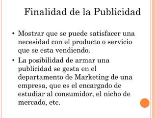 Finalidad de la Publicidad

• Mostrar que se puede satisfacer una
  necesidad con el producto o servicio
  que se esta vendiendo.
• La posibilidad de armar una
  publicidad se gesta en el
  departamento de Marketing de una
  empresa, que es el encargado de
  estudiar al consumidor, el nicho de
  mercado, etc.
 