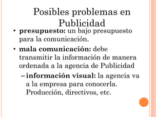 Posibles problemas en
          Publicidad
• presupuesto: un bajo presupuesto
  para la comunicación.
• mala comunicación: debe
  transmitir la información de manera
  ordenada a la agencia de Publicidad
   – información visual: la agencia va
     a la empresa para conocerla.
     Producción, directivos, etc.
 