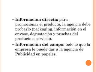– Información directa: para
  promocionar el producto, la agencia debe
  probarlo (packaging, información en el
  envase, degustación y pruebas del
  producto o servicio).
– Información del campo: todo lo que la
  empresa le puede dar a la agencia de
  Publicidad en papeles.
 
