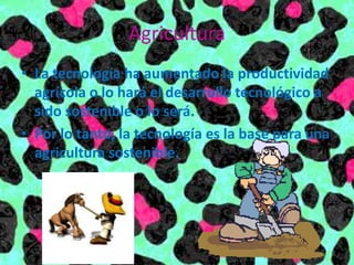 Agricultura
• La tecnología ha aumentado la productividad
agrícola o lo hará el desarrollo tecnológico a
sido sostenible o lo será.
• Por lo tanto, la tecnología es la base para una
agricultura sostenible.
 