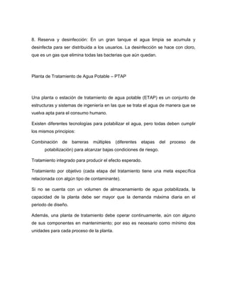 8. Reserva y desinfección: En un gran tanque el agua limpia se acumula y
desinfecta para ser distribuida a los usuarios. La desinfección se hace con cloro,
que es un gas que elimina todas las bacterias que aún quedan.
Planta de Tratamiento de Agua Potable – PTAP
Una planta o estación de tratamiento de agua potable (ETAP) es un conjunto de
estructuras y sistemas de ingeniería en las que se trata el agua de manera que se
vuelva apta para el consumo humano.
Existen diferentes tecnologías para potabilizar el agua, pero todas deben cumplir
los mismos principios:
Combinación de barreras múltiples (diferentes etapas del proceso de
potabilización) para alcanzar bajas condiciones de riesgo.
Tratamiento integrado para producir el efecto esperado.
Tratamiento por objetivo (cada etapa del tratamiento tiene una meta específica
relacionada con algún tipo de contaminante).
Si no se cuenta con un volumen de almacenamiento de agua potabilizada, la
capacidad de la planta debe ser mayor que la demanda máxima diaria en el
periodo de diseño.
Además, una planta de tratamiento debe operar continuamente, aún con alguno
de sus componentes en mantenimiento; por eso es necesario como mínimo dos
unidades para cada proceso de la planta.
 