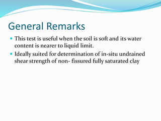 General Remarks
 This test is useful when the soil is soft and its water
content is nearer to liquid limit.
 Ideally suited for determination of in-situ undrained
shear strength of non- fissured fully saturated clay
 