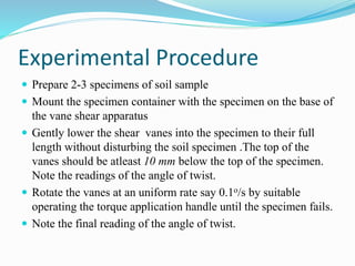 Experimental Procedure
 Prepare 2-3 specimens of soil sample
 Mount the specimen container with the specimen on the base of
the vane shear apparatus
 Gently lower the shear vanes into the specimen to their full
length without disturbing the soil specimen .The top of the
vanes should be atleast 10 mm below the top of the specimen.
Note the readings of the angle of twist.
 Rotate the vanes at an uniform rate say 0.1o/s by suitable
operating the torque application handle until the specimen fails.
 Note the final reading of the angle of twist.
 