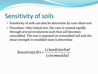 Sensitivity of soils
 Sensitivity of soils can also be determine by vane shear test
 Procedure: After initial test, the vane is rotated rapidly
through several revolutions such that soil becomes
remoulded. The test is repeated on remoulded soil and the
shear strength in moulded state is determine
remouldeds
dundisturbes
StySensitivit
)(
)(
)( 
 