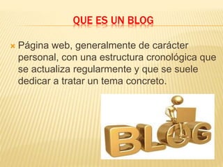 QUE ES UN BLOG
 Página web, generalmente de carácter
personal, con una estructura cronológica que
se actualiza regularmente y que se suele
dedicar a tratar un tema concreto.
 