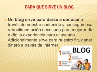 PARA QUE SIRVE UN BLOG
 Un blog sirve para darse a conocer a
través de nuestro contenido y conseguir esa
retroalimentación necesaria para mejorar día
a día la experiencia para el usuario.
Adicionalmente sirve para nuestro fin, ganar
dinero a través de internet.
 
