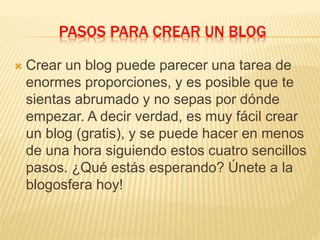PASOS PARA CREAR UN BLOG
 Crear un blog puede parecer una tarea de
enormes proporciones, y es posible que te
sientas abrumado y no sepas por dónde
empezar. A decir verdad, es muy fácil crear
un blog (gratis), y se puede hacer en menos
de una hora siguiendo estos cuatro sencillos
pasos. ¿Qué estás esperando? Únete a la
blogosfera hoy!
 