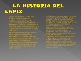 LA HISTORIA DEL LAPIZUno de los útiles más usados para escritura borrable, es el lápiz. En 1564 se descubrió el grafito, en Cumberland, (Inglaterra, cercana a la frontera con Escocia).  Esto permitió la invención de los lápices de grafito, que se introdujeron en Francia, en la corte de Luis XIII.A partir de la mitad del Siglo XVII, las minas inglesas de grafito eran explotadas por la corona, y servían también para la fundición de cañones y su producción estaba muy reglamentada, por lo que se penaba con pena de muerte al obrero que llegara a extraer un fragmento de dicho material.En 1792 se cortaron las relaciones entre Francia e Inglaterra. Esto hizo que el ingeniero francés Jacques-Nicolás Conté, ideara unos lápìces de grafito y arcilla, rodeados de madera de cedro. Pronto se impusieron en todo el mundo. Aunque otras documentaciones indican que el verdadero inventor fue el hijo de un carpintero, el austríaco Josef Hardtmuth, del cual se habla en detalle en la nota periodística incluida al pie de la página.La dureza de los lápices depende de la proporción entre grafito (una variedad del carbono) y arcilla: cuanto más grafito se utilice, más blando u oscuro es el trazo del lápiz. Se mezclaba polvo de grafito con arcilla, cortando en pequeñas barras que luego se cocían