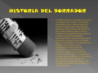 HISTORIA DEL BORRADORACUDIÓ la Banda Municipal, que tocó sus alegres tata chines. Y el alcalde Monteseirín dio un sentido discurso sobre los méritos del homenajeado, Fernando Parias Merey. Terminado el acto, descubierta la placa con su nombre en la glorieta donde daba la vuelta el tranvía de Heliópolis, Fernando Parias, el gran alcalde de la Transición, que fue como un Adolfo Suárez a la sevillana, nos convidó a los amigos en el Avelino a una improvisada copa la mar de simpática, con papas fritas de paquete, queso y pare usted de contar. La placa daba a la glorieta el nombre de un sevillano tan franquista, tan franquista, que cuando era alcalde los falangistones de la calle Castelar se la tenían jurada por rojo y monárquico.!», 