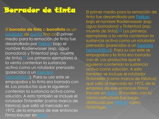 Borrador de tintaEl primer medio para la remoción de tinta fue desarrollado por Pelikan bajo el nombre Radierwasser (esp. agua borradora) y Tintentod (esp. muerte de tinta).[1] Los primeros ejemplares a la venta contenían la sustancia activa como un rotulador prensado (parecidos a un lapicero hemostático). Para su uso este se empapaba y la tinta era borrada con él. Los productos que le siguieron contenían la sustancia activa como solución. A esto también se incluye el rotulador Tintenkiller (como marca de fábrica) que salió al mercado en 1972, de la empresa de ese entonces Firma Kreuzer en Bonn. El modelo con la misma estructura fue luego distribuido por Pelikan como Tintentiger.[2]El borrador de tinta o borratinta es un rotulador de punta fina coEl primer medio para la remoción de tinta fue desarrollado por Pelikan bajo el nombre Radierwasser (esp. agua borradora) y Tintentod (esp. muerte de tinta).[1] Los primeros ejemplares a la venta contenían la sustancia activa como un rotulador prensado (parecidos a un lapicero hemostático). Para su uso este se empapaba y la tinta era borrada con él. Los productos que le siguieron contenían la sustancia activa como solución. A esto también se incluye el rotulador Tintenkiller (como marca de fábrica) que salió al mercado en 1972, de la empresa de ese entonces Firma Kreuzer en Bonn. 
