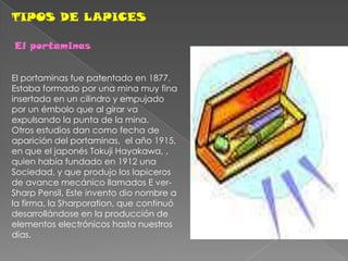 TIPOS DE LAPICESEl portaminas El portaminas fue patentado en 1877. Estaba formado por una mina muy fina insertada en un cilindro y empujado por un émbolo que al girar va expulsando la punta de la mina. Otros estudios dan como fecha de aparición del portaminas,  el año 1915, en que el japonés Tokuji Hayakawa, , quien había fundado en 1912 una Sociedad, y que produjo los lapiceros de avance mecánico llamados E ver-Sharp Pensil. Este invento dio nombre a la firma, la Sharporation, que continuó desarrollándose en la producción de elementos electrónicos hasta nuestros días.