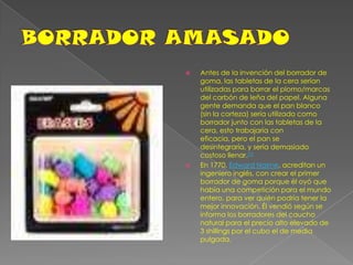 BORRADOR AMASADOAntes de la invención del borrador de goma, las tabletas de la cera serían utilizadas para borrar el plomo/marcas del carbón de leña del papel. Alguna gente demanda que el pan blanco (sin la corteza) sería utilizado como borrador junto con las tabletas de la cera, esto trabajaría con eficacia, pero el pan se desintegraría, y sería demasiado costoso llenar.[1]En 1770, Edward Nairne, acreditan un ingeniero inglés, con crear el primer borrador de goma porque él oyó que había una competición para el mundo entero, para ver quién podría tener la mejor innovación. Él vendió según se informa los borradores del caucho natural para el precio alto elevado de 3 shillings por el cubo el de media pulgada.
