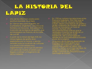 LA HISTORIA DEL LAPIZUno de los útiles más usados para escritura borrable, es el lápiz. En 1564 se descubrió el grafito, en Cumberland, (Inglaterra, cercana a la frontera con Escocia).  Esto permitió la invención de los lápices de grafito, que se introdujeron en Francia, en la corte de Luis XIII.A partir de la mitad del Siglo XVII, las minas inglesas de grafito eran explotadas por la corona, y servían también para la fundición de cañones y su producción estaba muy reglamentada, por lo que se penaba con pena de muerte al obrero que llegara a extraer un fragmento de dicho material.En 1792 se cortaron las relaciones entre Francia e Inglaterra. Esto hizo que el ingeniero francés Jacques-Nicolás Conté, ideara unos lápìces de grafito y arcilla, rodeados de madera de cedro. Pronto se impusieron en todo el mundo. Aunque otras documentaciones indican que el verdadero inventor fue el hijo de un carpintero, el austríaco Josef Hardtmuth, del cual se habla en detalle en la nota periodística incluida al pie de la página.La dureza de los lápices depende de la proporción entre grafito (una variedad del carbono) y arcilla: cuanto más grafito se utilice, más blando u oscuro es el trazo del lápiz. Se mezclaba polvo de grafito con arcilla, cortando en pequeñas barras que luego se cocían