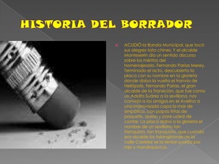 HISTORIA DEL BORRADORACUDIÓ la Banda Municipal, que tocó sus alegres tata chines. Y el alcalde Monteseirín dio un sentido discurso sobre los méritos del homenajeado, Fernando Parias Merey. Terminado el acto, descubierta la placa con su nombre en la glorieta donde daba la vuelta el tranvía de Heliópolis, Fernando Parias, el gran alcalde de la Transición, que fue como un Adolfo Suárez a la sevillana, nos convidó a los amigos en el Avelino a una improvisada copa la mar de simpática, con papas fritas de paquete, queso y pare usted de contar. La placa daba a la glorieta el nombre de un sevillano tan franquista, tan franquista, que cuando era alcalde los falangistones de la calle Castelar se la tenían jurada por rojo y monárquico.!», 